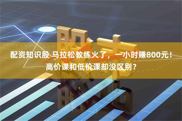 配资知识股 马拉松教练火了，一小时赚800元！高价课和低价课却没区别？