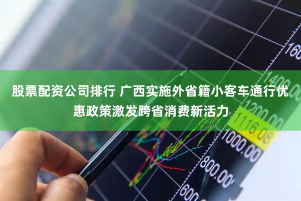 股票配资公司排行 广西实施外省籍小客车通行优惠政策激发跨省消费新活力