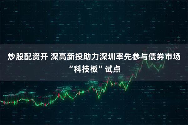 炒股配资开 深高新投助力深圳率先参与债券市场“科技板”试点