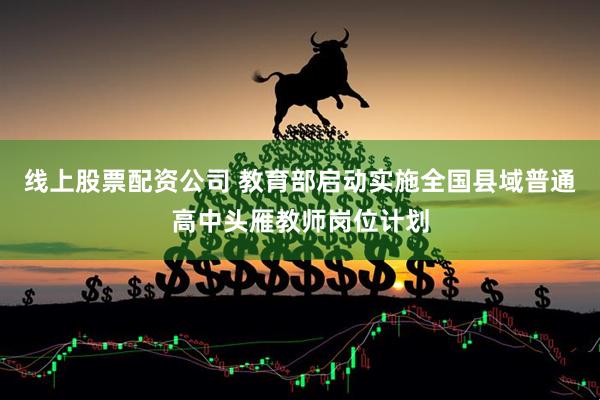 线上股票配资公司 教育部启动实施全国县域普通高中头雁教师岗位计划