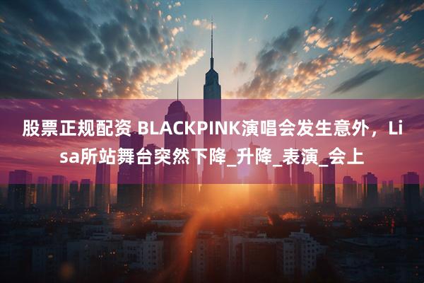 股票正规配资 BLACKPINK演唱会发生意外，Lisa所站舞台突然下降_升降_表演_会上