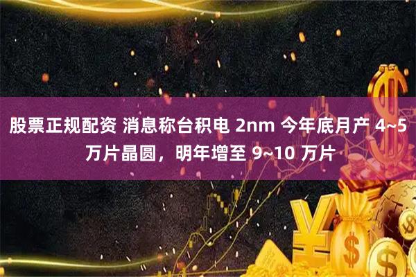 股票正规配资 消息称台积电 2nm 今年底月产 4~5 万片晶圆，明年增至 9~10 万片