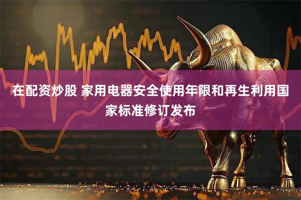 在配资炒股 家用电器安全使用年限和再生利用国家标准修订发布