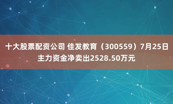 十大股票配资公司 佳发教育（300559）7月25日主力资金净卖出2528.50万元