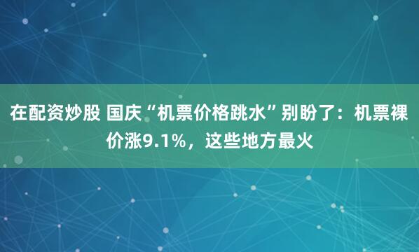 在配资炒股 国庆“机票价格跳水”别盼了：机票裸价涨9.1%，这些地方最火
