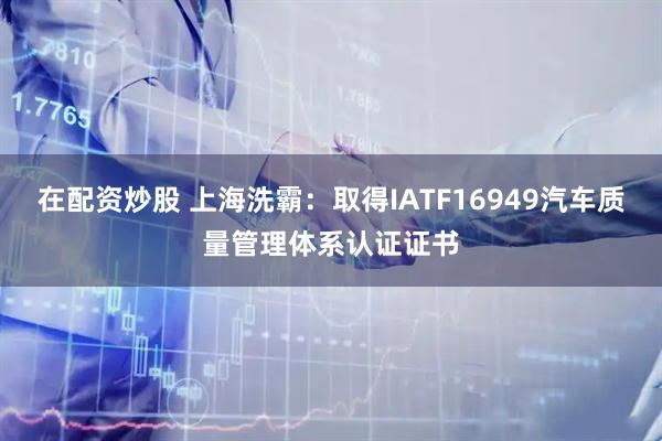 在配资炒股 上海洗霸：取得IATF16949汽车质量管理体系认证证书