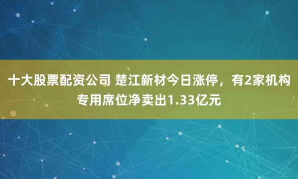 十大股票配资公司 楚江新材今日涨停，有2家机构专用席位净卖出1.33亿元
