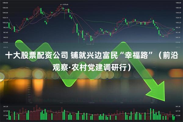 十大股票配资公司 铺就兴边富民“幸福路”（前沿观察·农村党建调研行）