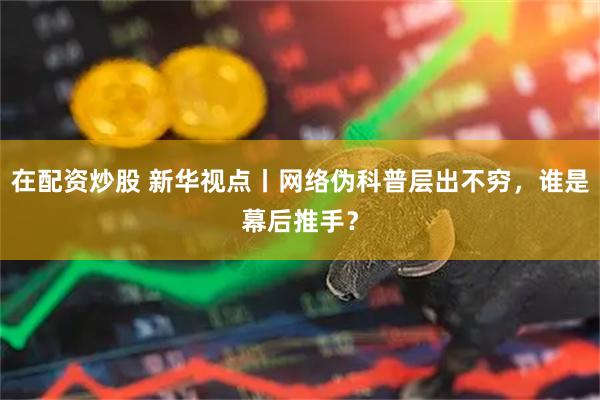 在配资炒股 新华视点丨网络伪科普层出不穷，谁是幕后推手？